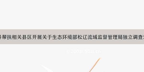 省市联合督导帮扶相关县区开展关于生态环境部松辽流域监督管理局独立调查发现问题的整