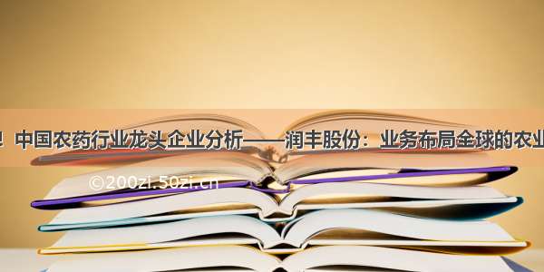 干货！中国农药行业龙头企业分析——润丰股份：业务布局全球的农业巨头