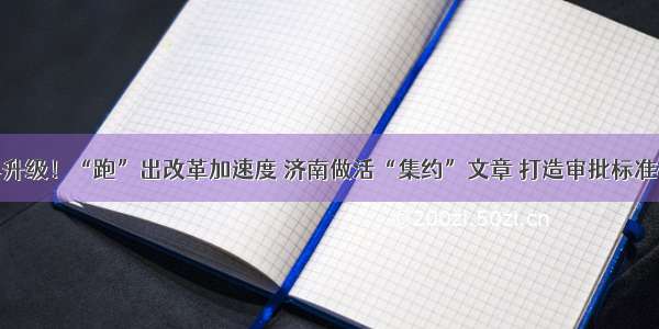 再优化再升级！“跑”出改革加速度 济南做活“集约”文章 打造审批标准样板流程