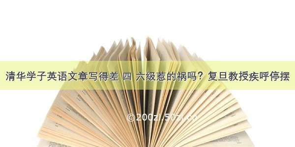 清华学子英语文章写得差 四 六级惹的祸吗？复旦教授疾呼停摆