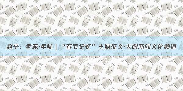 赵平：老家·年味｜“春节记忆”主题征文·天眼新闻文化频道