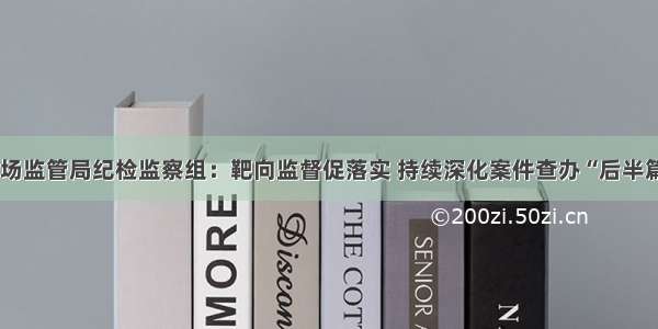 驻省市场监管局纪检监察组：靶向监督促落实 持续深化案件查办“后半篇”文章