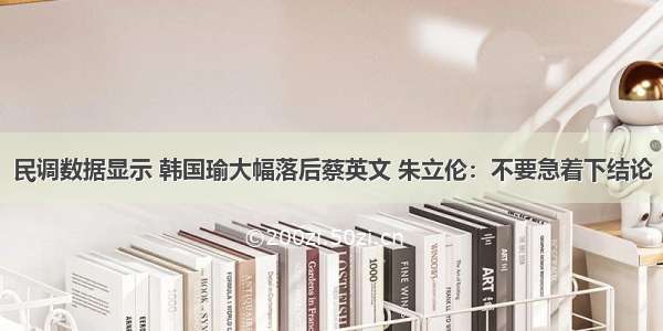 民调数据显示 韩国瑜大幅落后蔡英文 朱立伦：不要急着下结论