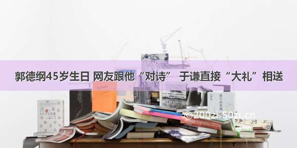 郭德纲45岁生日 网友跟他“对诗” 于谦直接“大礼”相送