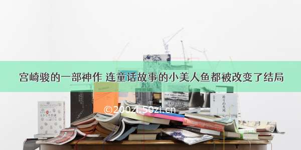 宫崎骏的一部神作 连童话故事的小美人鱼都被改变了结局