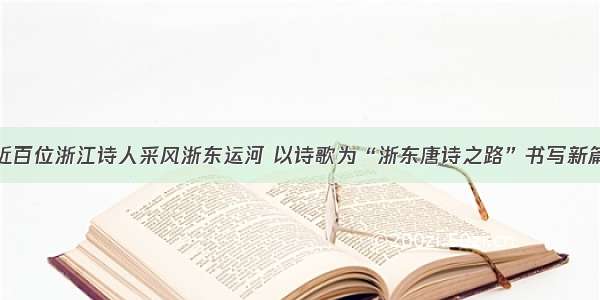 近百位浙江诗人采风浙东运河 以诗歌为“浙东唐诗之路”书写新篇