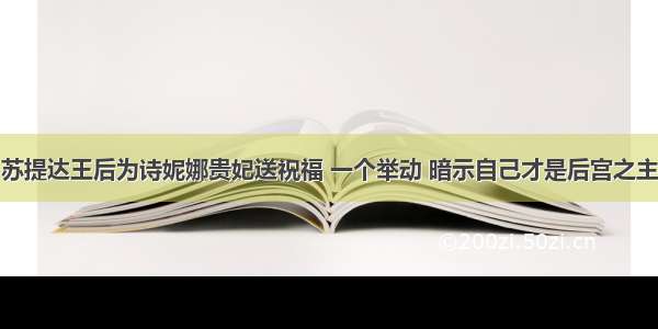 苏提达王后为诗妮娜贵妃送祝福 一个举动 暗示自己才是后宫之主