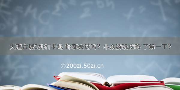 大理古城5处打卡地 你都去过吗？小众游玩攻略 了解一下？