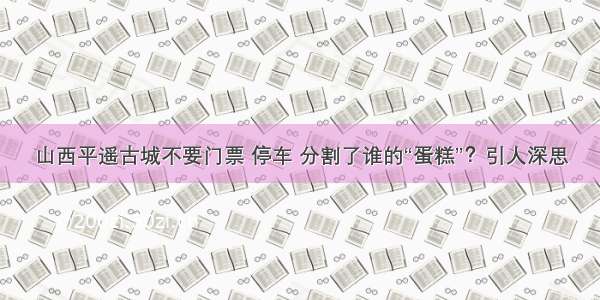 山西平遥古城不要门票 停车 分割了谁的“蛋糕”？引人深思