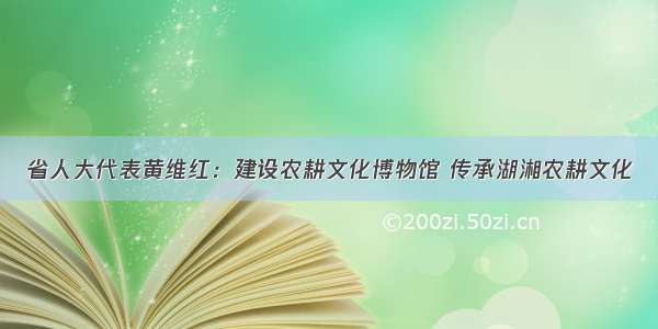 省人大代表黄维红：建设农耕文化博物馆 传承湖湘农耕文化