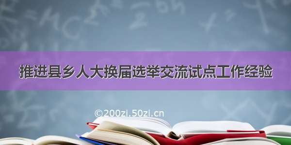 推进县乡人大换届选举交流试点工作经验