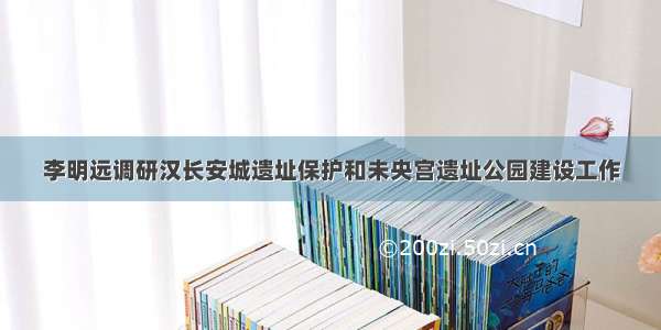 李明远调研汉长安城遗址保护和未央宫遗址公园建设工作