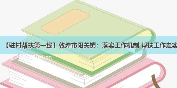 【驻村帮扶第一线】敦煌市阳关镇：落实工作机制 帮扶工作走实