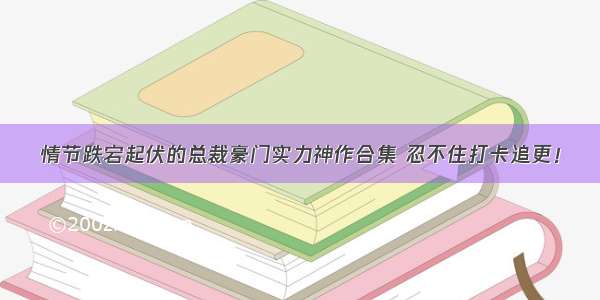 情节跌宕起伏的总裁豪门实力神作合集 忍不住打卡追更！