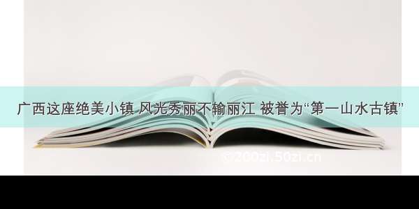 广西这座绝美小镇 风光秀丽不输丽江 被誉为“第一山水古镇”