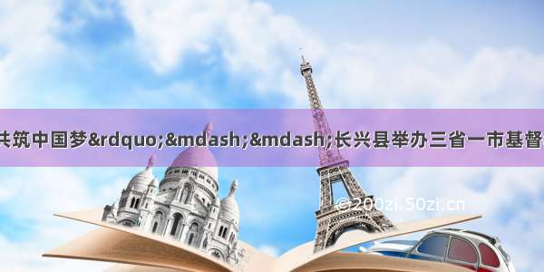 “衷心爱祖国·共筑中国梦”——长兴县举办三省一市基督教庆祝中华人民共和国成立70周