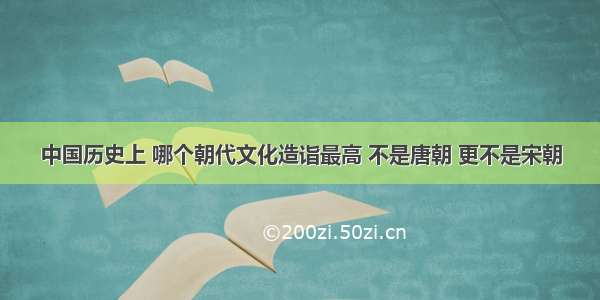 中国历史上 哪个朝代文化造诣最高 不是唐朝 更不是宋朝