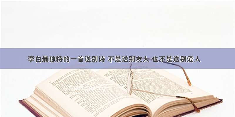 李白最独特的一首送别诗 不是送别友人 也不是送别爱人