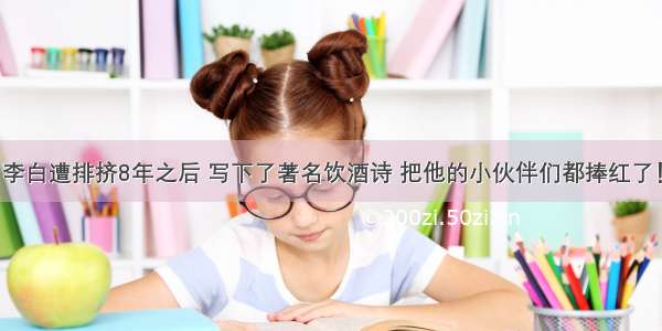 李白遭排挤8年之后 写下了著名饮酒诗 把他的小伙伴们都捧红了！