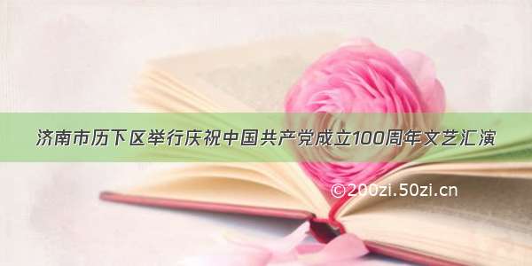 济南市历下区举行庆祝中国共产党成立100周年文艺汇演