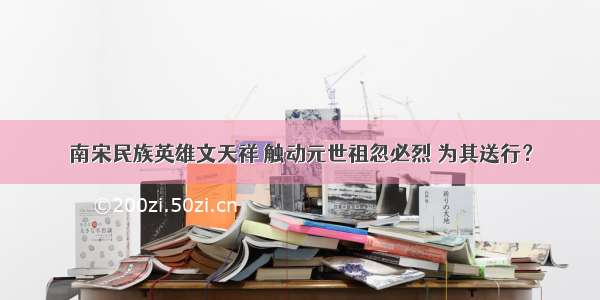 南宋民族英雄文天祥 触动元世祖忽必烈 为其送行？