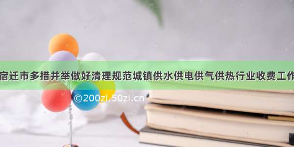 宿迁市多措并举做好清理规范城镇供水供电供气供热行业收费工作