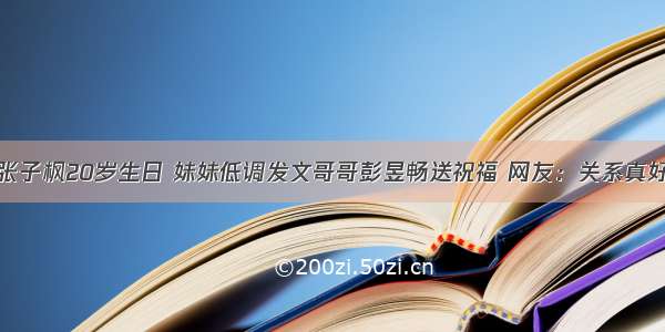 张子枫20岁生日 妹妹低调发文哥哥彭昱畅送祝福 网友：关系真好