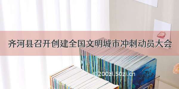 齐河县召开创建全国文明城市冲刺动员大会