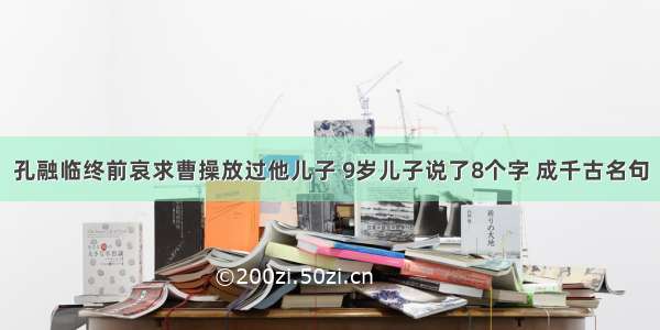 孔融临终前哀求曹操放过他儿子 9岁儿子说了8个字 成千古名句