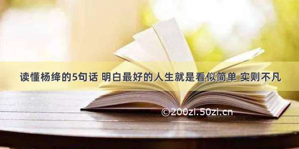读懂杨绛的5句话 明白最好的人生就是看似简单 实则不凡