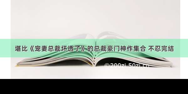 堪比《宠妻总裁坏透了》的总裁豪门神作集合 不忍完结