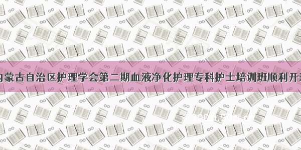 内蒙古自治区护理学会第二期血液净化护理专科护士培训班顺利开班