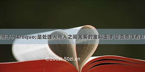 &ldquo;己所不欲 勿施于人&rdquo;是处理人与人之间关系的金科玉律 是否意味着&ldquo;己所欲 施于人