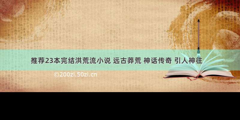 推荐23本完结洪荒流小说 远古莽荒 神话传奇 引人神往