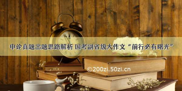 申论真题出题思路解析 国考副省级大作文“前行必有曙光”