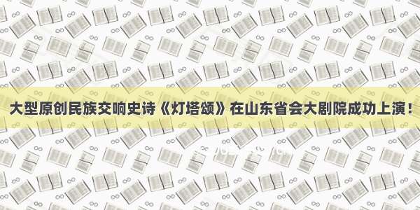 大型原创民族交响史诗《灯塔颂》在山东省会大剧院成功上演！