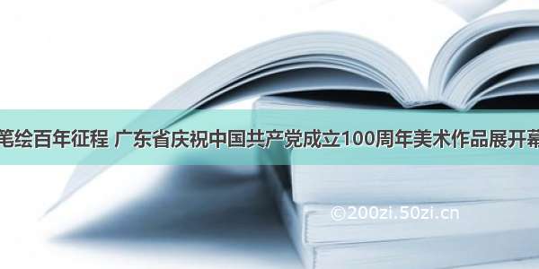 笔绘百年征程 广东省庆祝中国共产党成立100周年美术作品展开幕