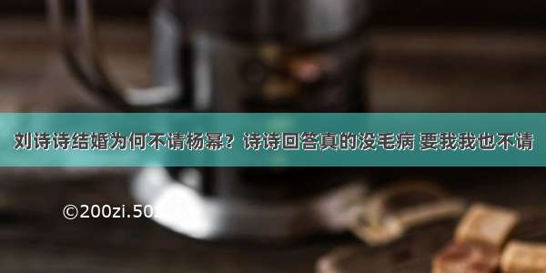 刘诗诗结婚为何不请杨幂？诗诗回答真的没毛病 要我我也不请