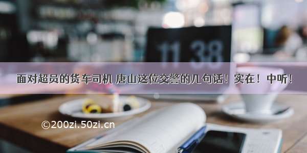 面对超员的货车司机 唐山这位交警的几句话！实在！中听！