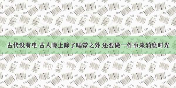 古代没有电 古人晚上除了睡觉之外 还要做一件事来消磨时光