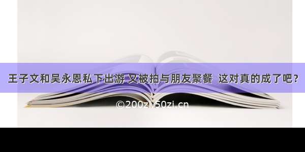 王子文和吴永恩私下出游 又被拍与朋友聚餐  这对真的成了吧？