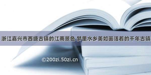 浙江嘉兴市西塘古镇的江南景色 梦里水乡美如画活着的千年古镇