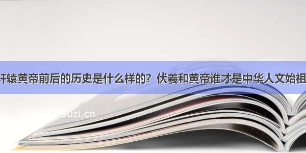 轩辕黄帝前后的历史是什么样的？伏羲和黄帝谁才是中华人文始祖？