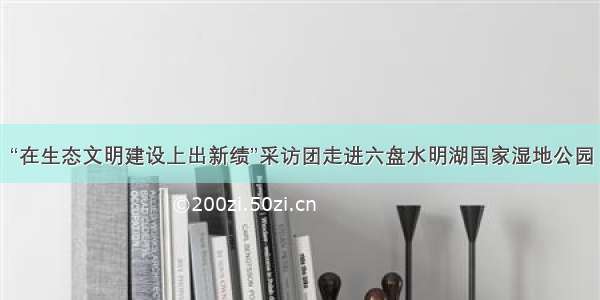 “在生态文明建设上出新绩”采访团走进六盘水明湖国家湿地公园