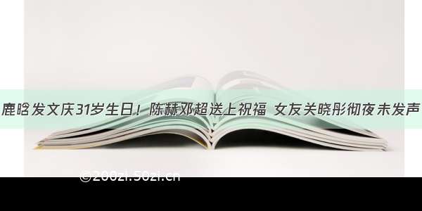 鹿晗发文庆31岁生日！陈赫邓超送上祝福 女友关晓彤彻夜未发声