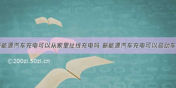 新能源汽车充电可以从家里扯线充电吗 新能源汽车充电可以启动车吗