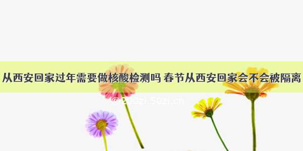 从西安回家过年需要做核酸检测吗 春节从西安回家会不会被隔离