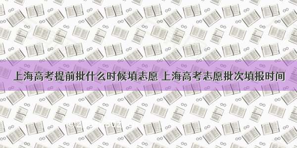 上海高考提前批什么时候填志愿 上海高考志愿批次填报时间