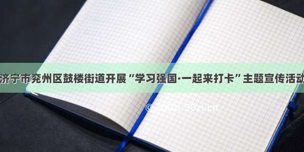 济宁市兖州区鼓楼街道开展“学习强国·一起来打卡”主题宣传活动