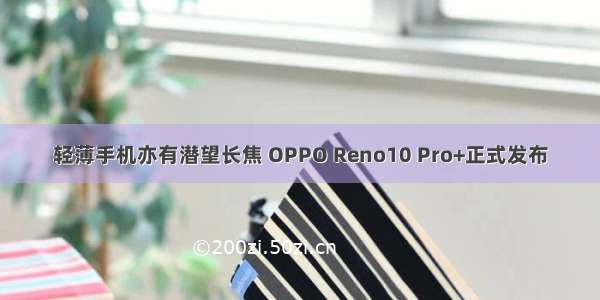 轻薄手机亦有潜望长焦 OPPO Reno10 Pro+正式发布